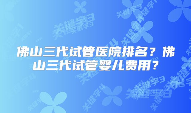 佛山三代试管医院排名?佛山三代试管婴儿费用?