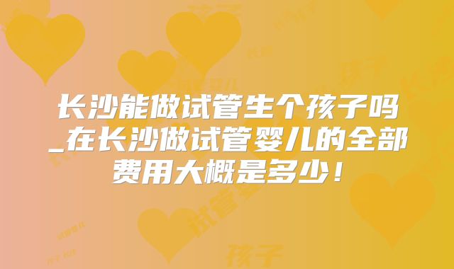 长沙能做试管生个孩子吗_在长沙做试管婴儿的全部费用大概是多少！
