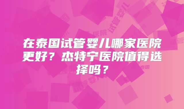 在泰国试管婴儿哪家医院更好?杰特宁医院值得选择吗?