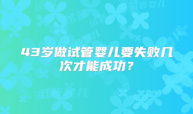 43岁做试管婴儿要失败几次才能成功？