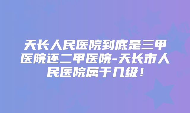 天长人民医院到底是三甲医院还二甲医院-天长市人民医院属于几级!