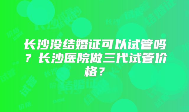 长沙没结婚证可以试管吗？长沙医院做三代试管价格？