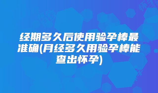 经期多久后使用验孕棒最准确(月经多久用验孕棒能查出怀孕)