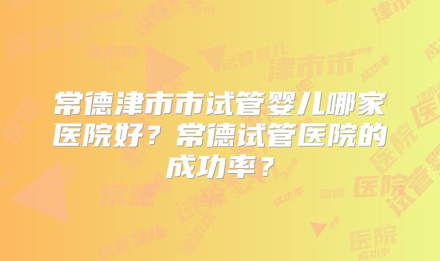 常德津市市试管婴儿哪家医院好？常德试管医院的成功率？