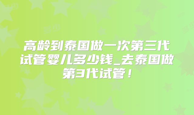 高龄到泰国做一次第三代试管婴儿多少钱_去泰国做第3代试管！