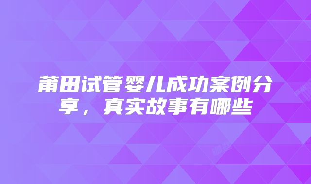 莆田试管婴儿成功案例分享，真实故事有哪些