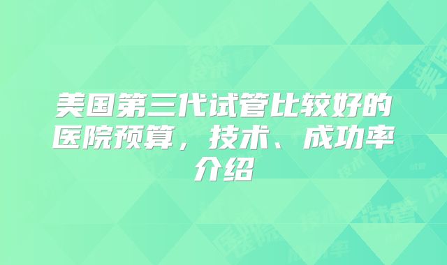 美国第三代试管比较好的医院预算，技术、成功率介绍