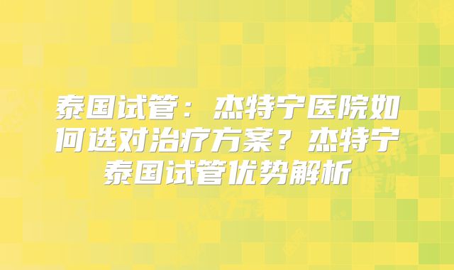 泰国试管：杰特宁医院如何选对治疗方案？杰特宁泰国试管优势解析