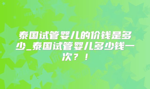 泰国试管婴儿的价钱是多少_泰国试管婴儿多少钱一次?!