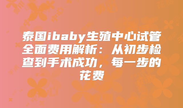 泰国ibaby生殖中心试管全面费用解析：从初步检查到手术成功，每一步的花费