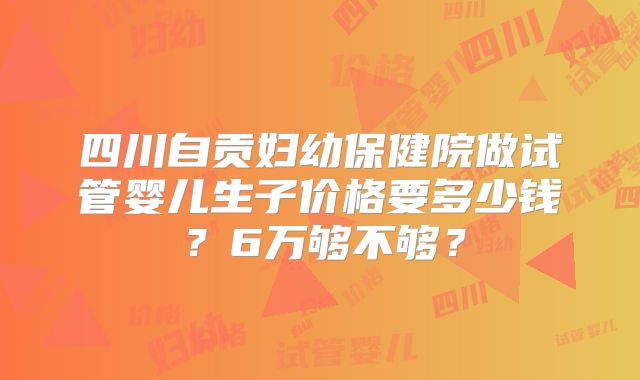 四川自贡妇幼保健院做试管婴儿生子价格要多少钱？6万够不够？