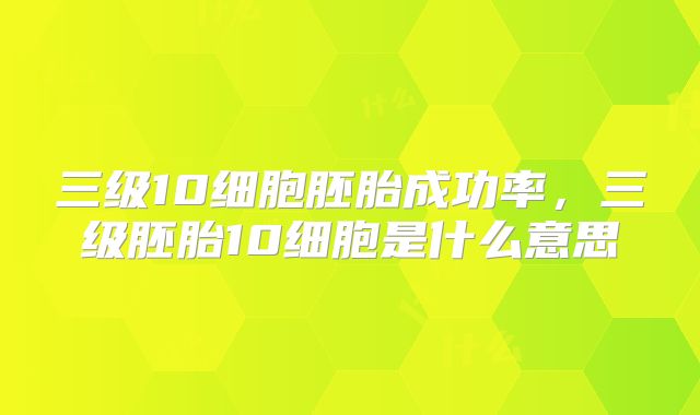 三级10细胞胚胎成功率,三级胚胎10细胞是什么意思
