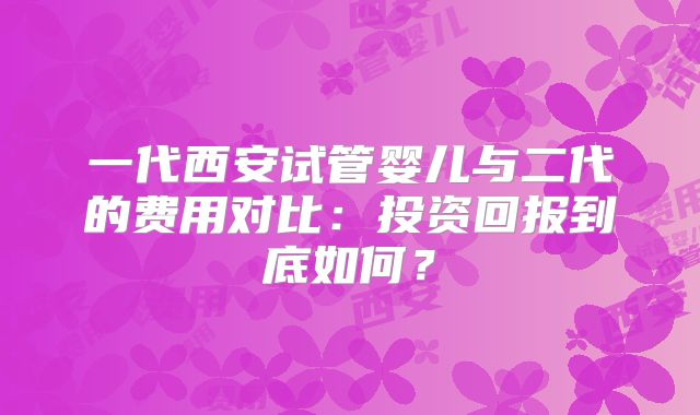 一代西安试管婴儿与二代的费用对比：投资回报到底如何？