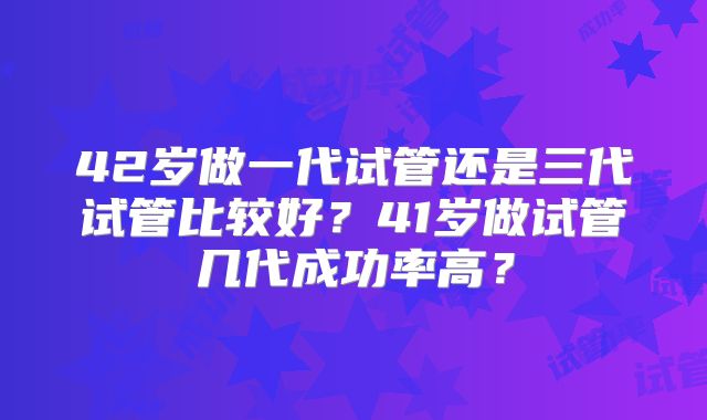 42岁做一代试管还是三代试管比较好？41岁做试管几代成功率高？