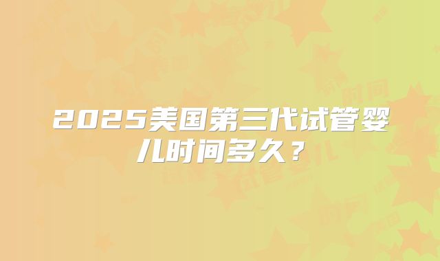 2025美国第三代试管婴儿时间多久？