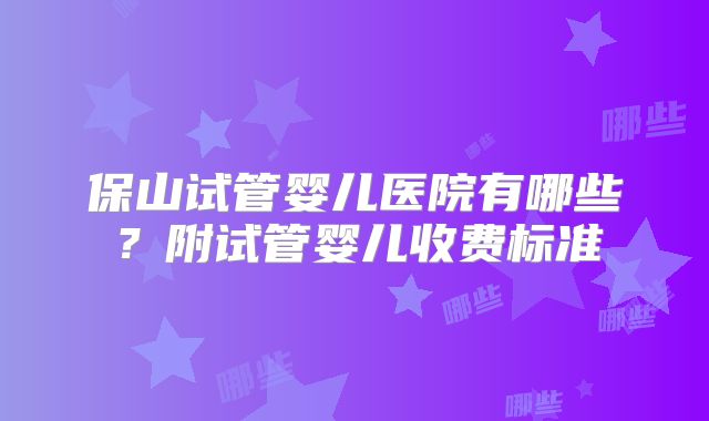 保山试管婴儿医院有哪些？附试管婴儿收费标准