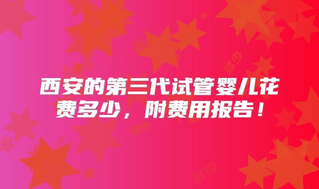 西安的第三代试管婴儿花费多少，附费用报告！