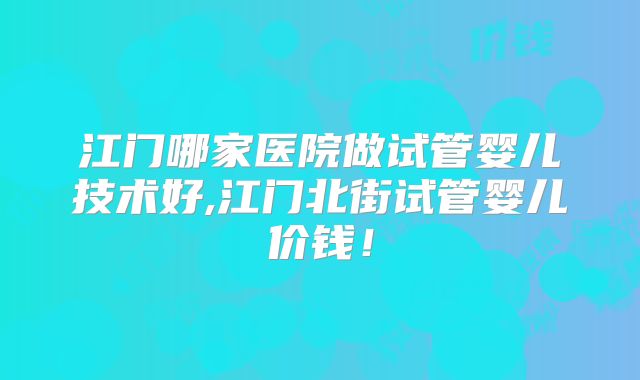 江门哪家医院做试管婴儿技术好,江门北街试管婴儿价钱!