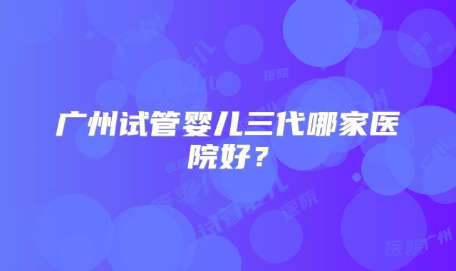 广州试管婴儿三代哪家医院好？