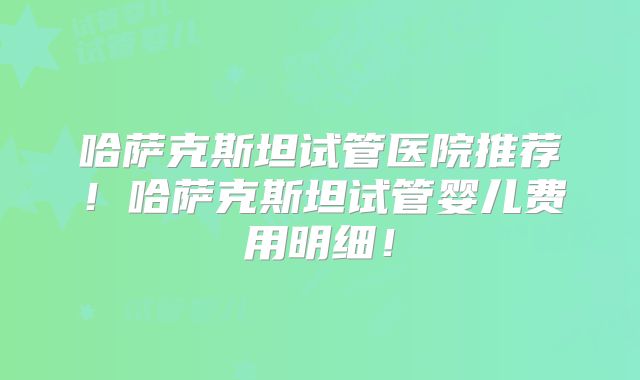 哈萨克斯坦试管医院推荐！哈萨克斯坦试管婴儿费用明细！