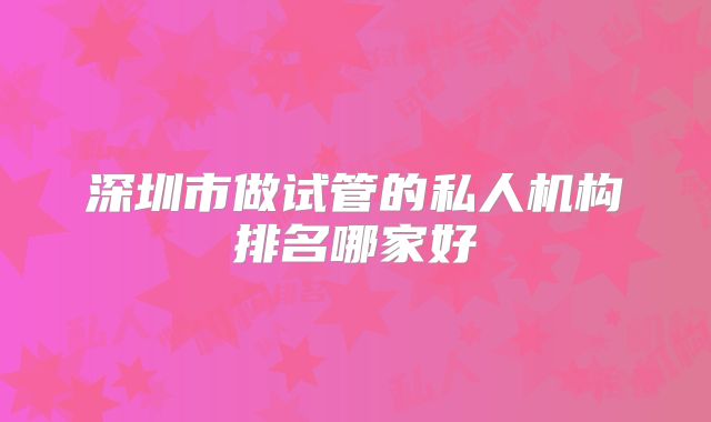深圳市做试管的私人机构排名哪家好