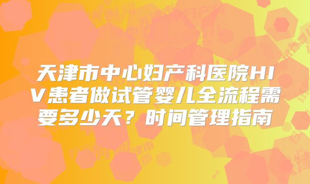 天津市中心妇产科医院HIV患者做试管婴儿全流程需要多少天?时间管理指南