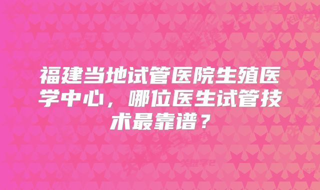 福建当地试管医院生殖医学中心，哪位医生试管技术最靠谱？