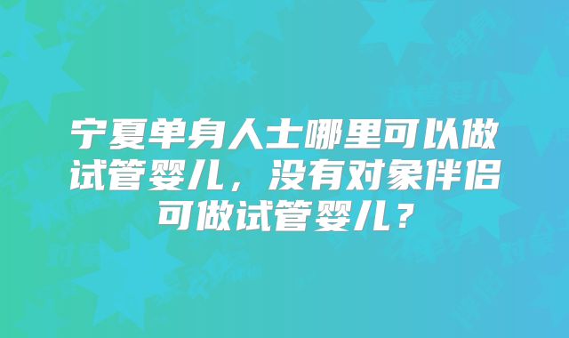 宁夏单身人士哪里可以做试管婴儿，没有对象伴侣可做试管婴儿？