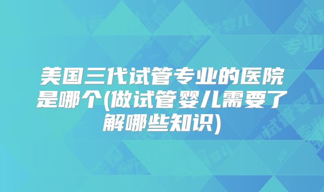 美国三代试管专业的医院是哪个(做试管婴儿需要了解哪些知识)