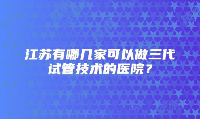 江苏有哪几家可以做三代试管技术的医院？