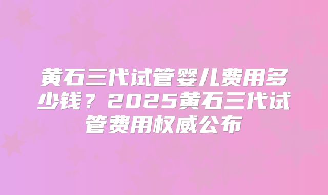 黄石三代试管婴儿费用多少钱？2025黄石三代试管费用权威公布