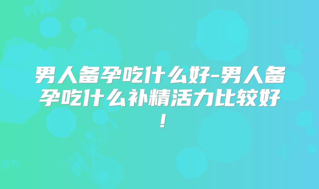 男人备孕吃什么好-男人备孕吃什么补精活力比较好！
