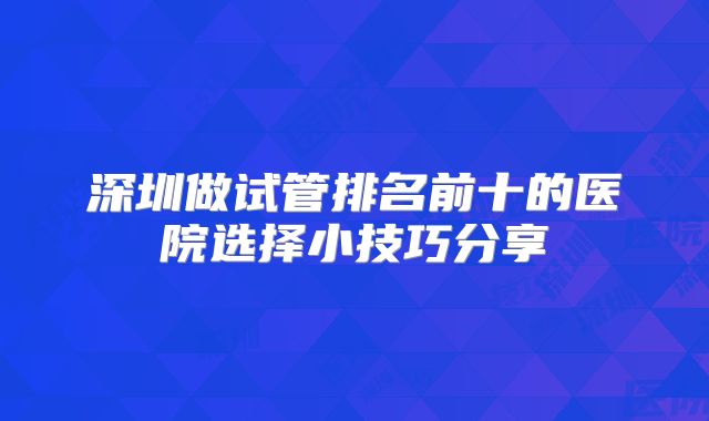 深圳做试管排名前十的医院选择小技巧分享
