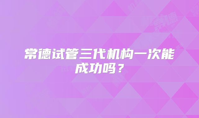 常德试管三代机构一次能成功吗?