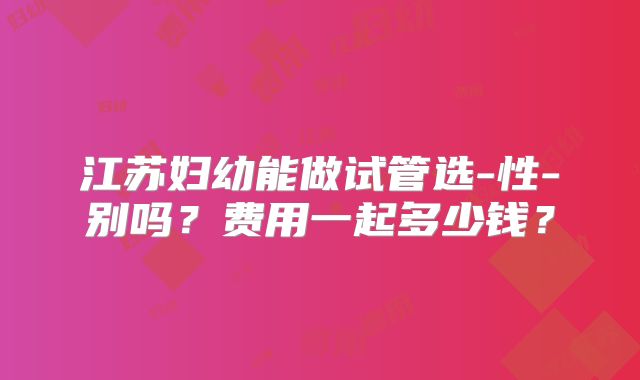 江苏妇幼能做试管选-性-别吗？费用一起多少钱？