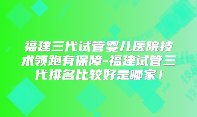 福建三代试管婴儿医院技术领跑有保障-福建试管三代排名比较好是哪家！