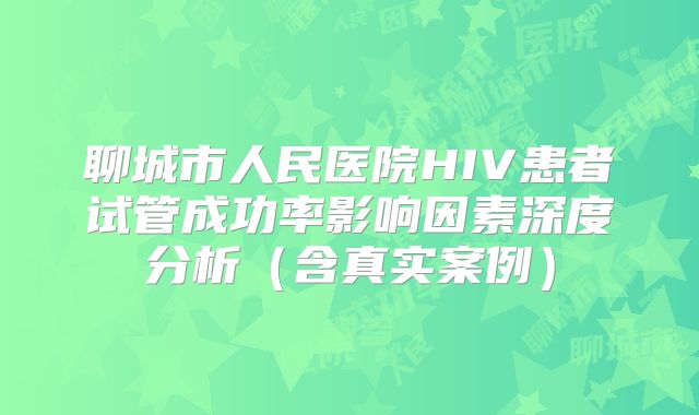 聊城市人民医院HIV患者试管成功率影响因素深度分析（含真实案例）