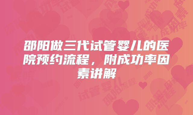 邵阳做三代试管婴儿的医院预约流程,附成功率因素讲解