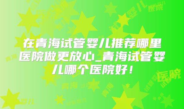 在青海试管婴儿推荐哪里医院做更放心_青海试管婴儿哪个医院好！