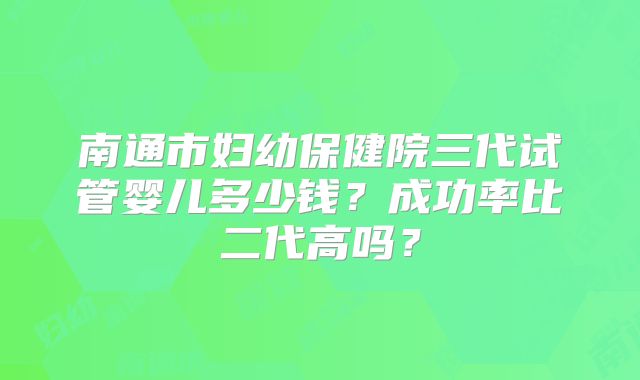 南通市妇幼保健院三代试管婴儿多少钱?成功率比二代高吗?