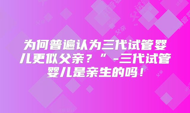 为何普遍认为三代试管婴儿更似父亲？”-三代试管婴儿是亲生的吗！