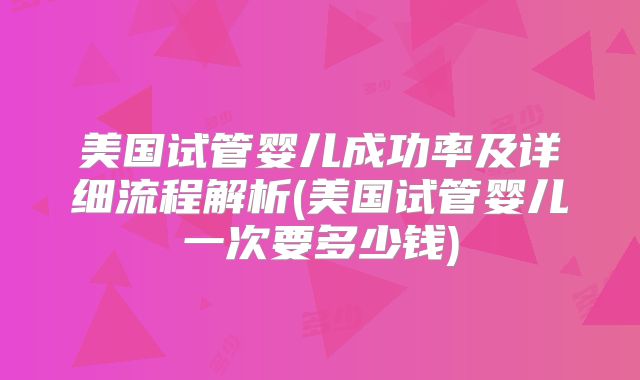 美国试管婴儿成功率及详细流程解析(美国试管婴儿一次要多少钱)