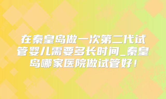 在秦皇岛做一次第二代试管婴儿需要多长时间_秦皇岛哪家医院做试管好！