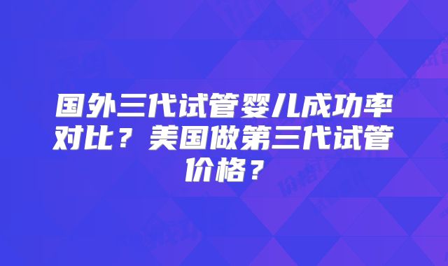 国外三代试管婴儿成功率对比？美国做第三代试管价格？