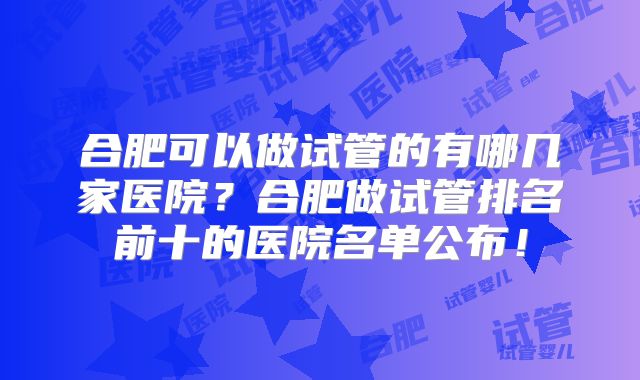 合肥可以做试管的有哪几家医院？合肥做试管排名前十的医院名单公布！