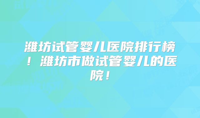 潍坊试管婴儿医院排行榜!潍坊市做试管婴儿的医院!