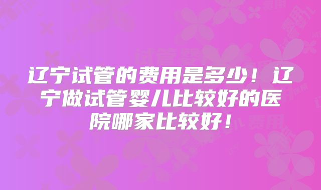 辽宁试管的费用是多少！辽宁做试管婴儿比较好的医院哪家比较好！