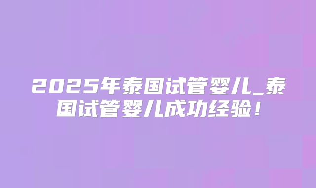 2025年泰国试管婴儿_泰国试管婴儿成功经验!