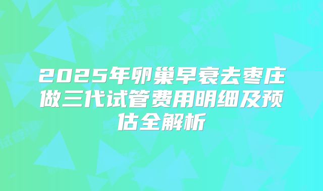 2025年卵巢早衰去枣庄做三代试管费用明细及预估全解析