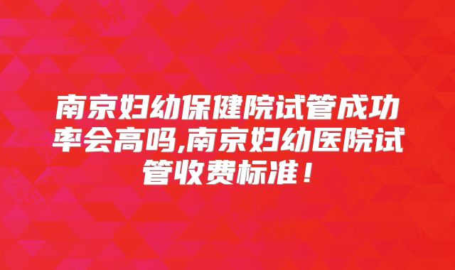 南京妇幼保健院试管成功率会高吗,南京妇幼医院试管收费标准！